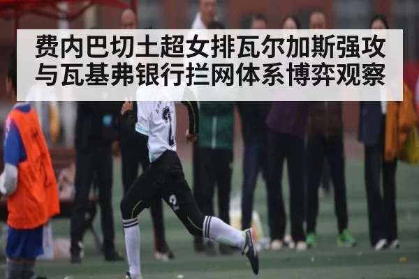 费内巴切土超女排瓦尔加斯强攻与瓦基弗银行拦网体系博弈观察（jnsports）